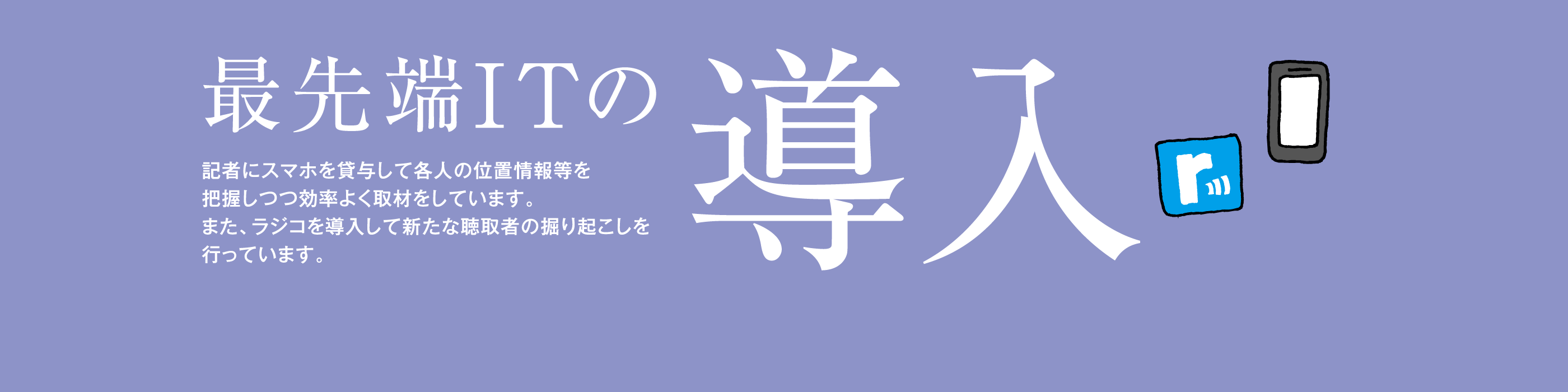 最先端ＩＴの導入　記者にスマホを貸与して各人の位置情報等を把握しつつ効率よく取材をしています。また、ラジコを導入して新たな聴取者の掘り起こしを行っています。