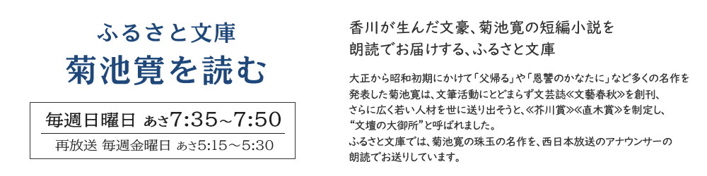 ふるさと文庫　菊池寛を読む　毎週日曜日 あさ7時35分～7時50分放送。香川が生んだ文豪、菊池寛の短編小説を朗読でお届けする、ふるさと文庫。大正から昭和初期にかけて「父帰る」や「恩讐のかなたに」など多くの名作を発表した菊池寛は、文筆活動にとどまらず文芸誌≪文藝春秋≫を創刊、さらに広く若い人材を世に送り出そうと、≪芥川賞≫≪直木賞≫を制定し、“文壇の大御所”と呼ばれました。ふるさと文庫では、菊池寛の珠玉の名作を、西日本放送のアナウンサーの朗読でお送りしています。